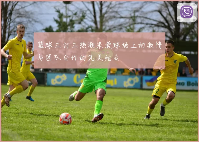 篮球三打三热潮来袭球场上的激情与团队合作的完美结合