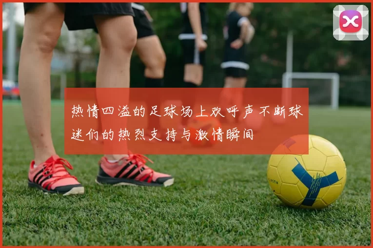 热情四溢的足球场上欢呼声不断球迷们的热烈支持与激情瞬间