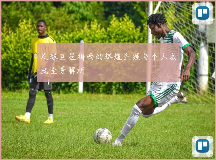 足球巨星梅西的辉煌生涯与个人成就全景解析