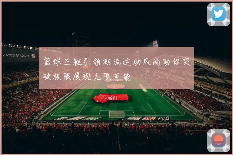 篮球王鞋引领潮流运动风尚助你突破极限展现无限可能