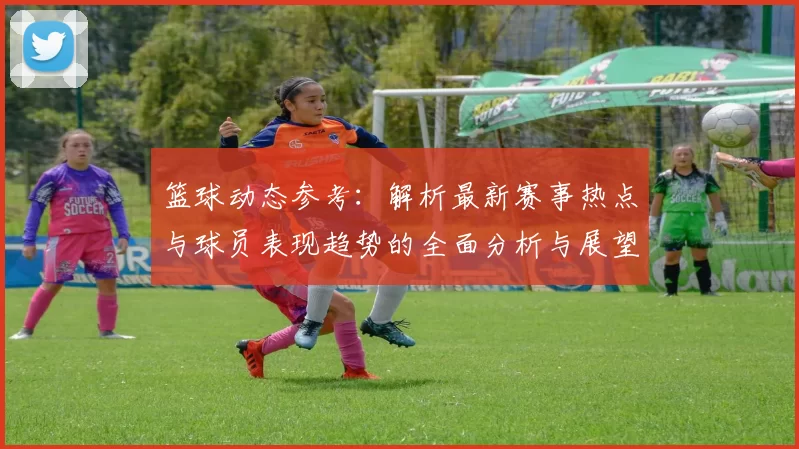 篮球动态参考：解析最新赛事热点与球员表现趋势的全面分析与展望