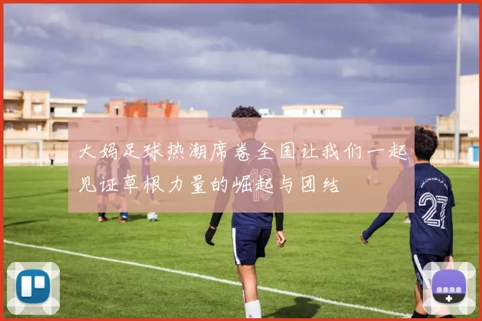 大妈足球热潮席卷全国让我们一起见证草根力量的崛起与团结