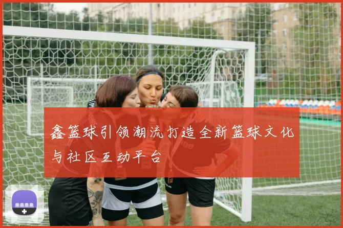 鑫篮球引领潮流打造全新篮球文化与社区互动平台